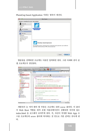 실전 HTML5 가이드
145
PhoneGap based Application 이라는 항목이 생긴다.
템플릿을 선택하면 프로젝트 이름만 입력하면 된다. 그럼 아래와 같이 폰
갭 프로젝트가 생성된다.
개발자가 눈 여겨 봐야 할 부분은 프로젝트 내의 www 폴더다. 이 폴더
가 Web Root 역할을 하며 폰갭 어플리케이션이 실행되면 여기에 있는
index.html 을 로드해서 보여주게 된다. 즉, 자신이 작성한 Web App 소
스를 프로젝트의 www 폴더에 복사하는 것 만으로 기본 준비는 끝나게 된
다.
 