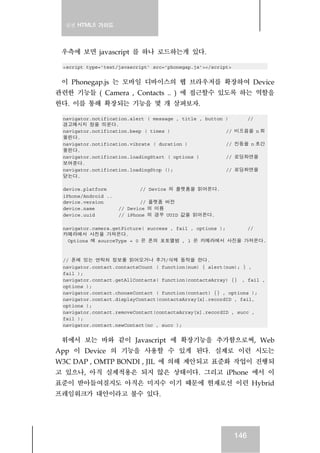 실전 HTML5 가이드
146
우측에 보면 javascript 를 하나 로드하는게 있다.
<script type=’text/javascript’ src=’phonegap.js’></script>
이 Phonegap.js 는 모바일 디바이스의 웹 브라우저를 확장하여 Device
관련한 기능들 ( Camera , Contacts .. ) 에 접근할수 있도록 하는 역할을
한다. 이를 통해 확장되는 기능을 몇 개 살펴보자.
navigator.notification.alert ( message , title , button ) //
경고메시지 창을 띄운다.
navigator.notification.beep ( times ) // 비프음을 n 회
울린다.
navigator.notification.vibrate ( duration ) // 진동을 n 초간
울린다.
navigator.notification.loadingStart ( options ) // 로딩화면을
보여준다.
navigator.notification.loadingStop (); // 로딩화면을
닫는다.
device.platform // Device 의 플랫폼을 읽어온다.
iPhone/Android ..
device.version // 플랫폼 버전
device.name // Device 의 이름
device.uuid // iPhone 의 경우 UUID 값을 읽어온다.
navigator.camera.getPicture( success , fail , options ); //
카메라에서 사진을 가져온다.
Options 에 sourceType = 0 은 폰의 포토앨범 , 1 은 카메라에서 사진을 가져온다.
// 폰에 있는 연락처 정보를 읽어오거나 추가/삭제 동작을 한다.
navigator.contact.contactsCount ( function(num) { alert(num); } ,
fail );
navigator.contact.getAllContacts( function(contactsArray) {} , fail ,
options );
navigator.contact.chooseContact ( function(contact) {} , options );
navigator.contact.displayContact(contactsArray[x].recordID , fail,
options );
navigator.contact.removeContact(contactsArray[x].recordID , succ ,
fail );
navigator.contact.newContact(nc , succ );
위에서 보는 바와 같이 Javascript 에 확장기능을 추가함으로써, Web
App 이 Device 의 기능을 사용할 수 있게 된다. 실제로 이런 시도는
W3C DAP , OMTP BONDI , JIL 에 의해 제안되고 표준화 작업이 진행되
고 있으나, 아직 실제적용은 되지 않은 상태이다. 그리고 iPhone 에서 이
표준이 받아들여질지도 아직은 미지수 이기 때문에 현재로선 이런 Hybrid
프레임워크가 대안이라고 불수 있다.
 