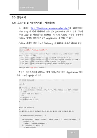 실전 HTML5 가이드
147
5.3 실전예제
5.3.1 오프라인 앱 어플리케이션 – 체크리스트
본 예제는 http://berttimmermans.com/checklist/에 대한것이다.
Web App 를 좀더 간략하게 만든 것이 Javascript 만으로 실행 가능한
Web App 을 만들었다면 HTML5 의 App Cache 기능을 활용해서
Offline 에서도 실행이 가능한 Application 을 만들 수 있다.
Offline 에서도 실행 가능한 Web App 의 HTML 내용은 다음과 같다.
<!DOCTYPE html>
<html manifest="webapp.manifest">
<head>
<meta name="viewport" content="user-scalable=no, width=device-width,
initial-scale=1.0"/>
<meta name="apple-mobile-web-app-capable" content="yes" />
<meta name="apple-mobile-web-app-status-bar-style" content="black" />
<link rel="apple-touch-icon" href="iphone_icon.png"/>
<link rel="apple-touch-startup-image" href="startup.png" />
<script src="app.js"></script>
간단한 체크리스트를 Offline 에서 등록/관리 하는 Application 이다.
주요 기능은 app.js 에 있다.
// BUILD DATABASE ---------------------------------
var db;
if (window.openDatabase) {
db = openDatabase("Checklist", "1.0", "Checklist Item DB", 100000);
if (!db)
alert("DB Open Error");
else
var highestId = 0;
var hideDelete = true;
}
function loaded()
{
// 페이지가 로드되면 테이블이 있는지 확인하여 없으면 새로 테이블을 생성한다.
db.transaction(function(tx) {
tx.executeSql("SELECT COUNT(*) FROM ToDos", [], function(result) {
BuildList();
//alert("loaded database");
}, function(tx, error) {
tx.executeSql(
 