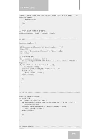 실전 HTML5 가이드
148
"CREATE TABLE ToDos (id REAL UNIQUE, item TEXT, status REAL)", [],
function(result) {
BuildList();
});
});
});
}
// 페이지 로드후 이벤트에 등록한다.
addEventListener('load', loaded, false);
// NEW ----------------------------------------------------------
function newItem(){
if(document.getElementById('item').value != ""){
highestId ++;
var item = document.getElementById('item').value;
var status = 0;
// 신규 아이템 등록
db.transaction(function (tx) {
tx.executeSql("INSERT INTO ToDos (id , item, status) VALUES ("+
highestId
+", '"+ item +"', " + status + " )", [],
function(result){
document.getElementById('item').value = "";
BuildList();
} , function(tx, error) {
alert(error);
}
);
});
}
}
// DELETE ----------------------------------------------------------
function deleteToDo(id){
// 아이템 삭제
db.transaction(function (tx) {
tx.executeSql("DELETE FROM ToDos WHERE id = " + id + ";", [],
function(result){
document.getElementById(id).style.display = "none";
} , function(tx, error) {
alert(error);
}
);
});
}
// CHANGE STATUS -----------------------------------------------------
-----
 