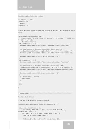 실전 HTML5 가이드
149
function updateToDo(id, status){
if (status == '1') {
status = '0';
} else {
status = '1';
}
// 해당 체크리스트 아이템을 수행했는지 안했는지를 체크한다. 체크한 아이템은 흐리게
만든다.
db.transaction(function (tx) {
tx.executeSql("UPDATE ToDos SET status = " + status + " WHERE id =
" + id + " ;", [],
function(result){
if (status == '1') {
document.getElementById(id+"box").removeAttribute("onclick");
var newfunction = document.createAttribute("onclick");
newfunction.nodeValue = "updateToDo(" + id + ", " + status + ")";
document.getElementById(id+"box").setAttributeNode(newfunction);
document.getElementById(id).style.opacity = '0.2';
}
if (status == '0') {
document.getElementById(id+"box").removeAttribute("onclick");
var newfunction = document.createAttribute("onclick");
newfunction.nodeValue = "updateToDo(" + id + ", " + status + ")";
document.getElementById(id+"box").setAttributeNode(newfunction);
document.getElementById(id).style.opacity = '1';
}
} , function(tx, error) {
alert(error);
}
);
});
}
// BUILD LIST ---------------------------------------------------
function BuildList(){
// DB 에서 전체 체크리스트 아이템을 읽어온다.
document.getElementById('items').innerHTML = "";
db.transaction(function(tx) {
tx.executeSql("SELECT id, item, status FROM ToDos", [],
function(tx, result) {
for (var i = 0; i < result.rows.length; ++i) {
var row = result.rows.item(i);
ToDo(row['id'], row['item'], row['status']);
 