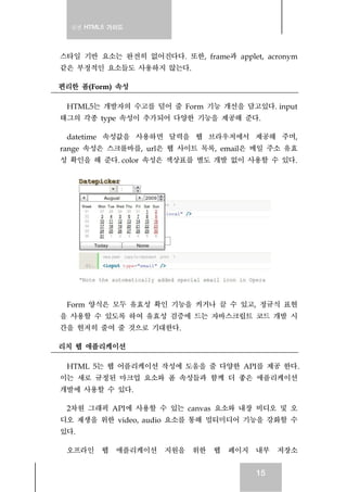 실전 HTML5 가이드
15
스타일 기반 요소는 완전히 없어진다다. 또한, frame과 applet, acronym
같은 부정적인 요소들도 사용하지 않는다.
편리한 폼(Form) 속성
HTML5는 개발자의 수고를 덜어 줄 Form 기능 개선을 담고있다. input
태그의 각종 type 속성이 추가되어 다양한 기능을 제공해 준다.
datetime 속성값을 사용하면 달력을 웹 브라우저에서 제공해 주며,
range 속성은 스크롤바를, url은 웹 사이트 목록, email은 메일 주소 유효
성 확인을 해 준다. color 속성은 색상표를 별도 개발 없이 사용할 수 있다.
Form 양식은 모두 유효성 확인 기능을 켜거나 끌 수 있고, 정규식 표현
을 사용할 수 있도록 하여 유효성 검증에 드는 자바스크립트 코드 개발 시
간을 현저히 줄여 줄 것으로 기대한다.
리치 웹 애플리케이션
HTML 5는 웹 어플리케이션 작성에 도움을 줄 다양한 API를 제공 한다.
이는 새로 규정된 마크업 요소와 폼 속성들과 함께 더 좋은 애플리케이션
개발에 사용할 수 있다.
2차원 그래픽 API에 사용할 수 있는 canvas 요소와 내장 비디오 및 오
디오 재생을 위한 video, audio 요소를 통해 멀티미디어 기능을 강화할 수
있다.
오프라인 웹 애플리케이션 지원을 위한 웹 페이지 내부 저장소
 