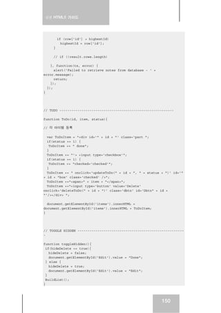 실전 HTML5 가이드
150
if (row['id'] > highestId)
highestId = row['id'];
}
// if (!result.rows.length)
}, function(tx, error) {
alert('Failed to retrieve notes from database - ' +
error.message);
return;
});
});
}
// TODO ---------------------------------------------------------
function ToDo(id, item, status){
// 각 아이템 등록
var ToDoItem = "<div id='" + id + "' class='part ";
if(status == 1) {
ToDoItem += " done";
}
ToDoItem += "'> <input type='checkbox'";
if(status == 1) {
ToDoItem += "checked='checked'";
}
ToDoItem += " onclick='updateToDo(" + id + ", " + status + ")' id='"
+ id + "box' class='checked' />";
ToDoItem +="<span>" + item + "</span>";
ToDoItem +="<input type='button' value='Delete'
onclick='deleteToDo(" + id + ")' class='dbtn' id='Dbtn" + id +
"'/></div> ";
document.getElementById('items').innerHTML =
document.getElementById('items').innerHTML + ToDoItem;
}
// TOGGLE HIDDEN -----------------------------------------------------
-
function toggleHidden(){
if(hideDelete == true){
hideDelete = false;
document.getElementById('Edit').value = "Done";
} else {
hideDelete = true;
document.getElementById('Edit').value = "Edit";
}
BuildList();
}
 