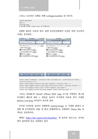 실전 HTML5 가이드
151
그리고, 오프라인 실행을 위해 webapp.manifest 를 만든다.
CACHE MANIFEST
app.js
startup.png
# 캐시를 선언한 index.html 은 자동으로
실행한 화면은 다음과 같다. 한번 온라인상태에서 로딩만 되면 오프라인
시에도 동작된다.
<meta name="viewport" content="user-scalable=no, width=device-width,
initial-scale=1.0"/>
<meta name="apple-mobile-web-app-capable" content="yes" />
<meta name="apple-mobile-web-app-status-bar-style" content="black" />
<link rel="apple-touch-icon" href="iphone_icon.png"/>
<link rel="apple-touch-startup-image" href="startup.png" />
그리고, HTML의 <head> iPhone Web App 모드를 지원하는 태그를
추가했기 때문에 하단 + 버튼을 눌러서 추가하면 다음과 같이 지정한
iphone_icon.png 아이콘이 보이게 된다.
추가된 아이콘을 눌러서 실행하면 startup-image 로 지정한 화면이 로
딩할 때 보이게되며, URL 바 없이 전체화면으로 실행된다. Status Bar 의
색상은 검정색이다.
예제는 http://dev.xguru.net/checklist/ 에 올려져 있으므로, 아이폰
에서 접속하면 바로 사용할수 있다.
 
