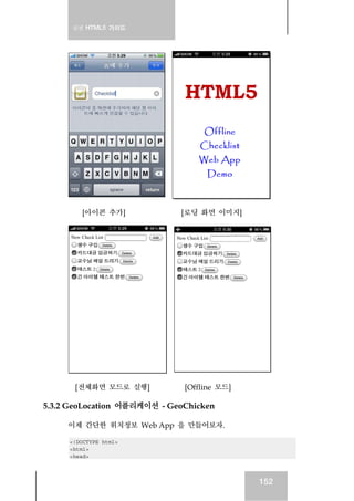 실전 HTML5 가이드
152
[아이콘 추가] [로딩 화면 이미지]
[전체화면 모드로 실행] [Offline 모드]
5.3.2 GeoLocation 어플리케이션 - GeoChicken
이제 간단한 위치정보 Web App 을 만들어보자.
<!DOCTYPE html>
<html>
<head>
 