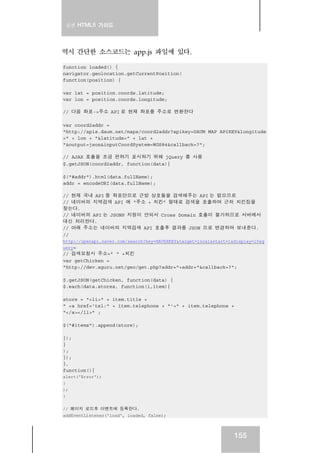 실전 HTML5 가이드
155
역시 간단한 소스코드는 app.js 파일에 있다.
function loaded() {
navigator.geolocation.getCurrentPosition(
function(position) {
var lat = position.coords.latitude;
var lon = position.coords.longitude;
// 다음 좌표->주소 API 로 현재 좌표를 주소로 변환한다
var coord2addr =
"http://apis.daum.net/maps/coord2addr?apikey=DAUM_MAP_APIKEY&longitude
=" + lon + "&latitude=" + lat +
"&output=json&inputCoordSystem=WGS84&callback=?";
// AJAX 호출을 조금 편하기 표시하기 위해 jQuery 를 사용
$.getJSON(coord2addr, function(data){
$("#addr").html(data.fullName);
addr = encodeURI(data.fullName);
// 현재 국내 API 중 좌표만으로 근방 상호들을 검색해주는 API 는 없으므로
// 네이버의 지역검색 API 에 “주소 + 치킨” 형태로 검색을 호출하여 근처 치킨집을
찾는다.
// 네이버의 API 는 JSONP 지원이 안되서 Cross Domain 호출이 불가하므로 서버에서
대신 처리한다.
// 아래 주소는 네이버의 지역검색 API 호출후 결과를 JSON 으로 변경하여 보내준다.
//
http://openapi.naver.com/search?key=NAVERKEY&target=local&start=1&display=10&q
uery=
// 검색요청시 주소+” “ +치킨
var getChicken =
"http://dev.xguru.net/geo/get.php?addr="+addr+"&callback=?";
$.getJSON(getChicken, function(data) {
$.each(data.stores, function(i,item){
store = "<li>" + item.title +
" <a href='tel:" + item.telephone + "'>" + item.telephone +
"</a></li>" ;
$("#items").append(store);
});
}
);
});
},
function(){
alert('Error');
}
);
}
// 페이지 로드후 이벤트에 등록한다.
addEventListener('load', loaded, false);
 