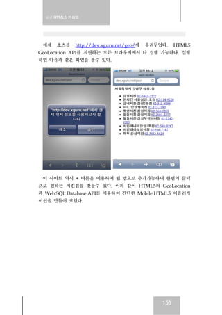 실전 HTML5 가이드
156
예제 소스를 http://dev.xguru.net/geo/에 올려두었다. HTML5
GeoLocation API를 지원하는 모든 브라우저에서 다 실행 가능하다. 실행
하면 다음과 같은 화면을 볼수 있다.
이 사이트 역시 + 버튼을 이용하여 웹 앱으로 추가가능하며 한번의 클릭
으로 원하는 치킨집을 찾을수 있다. 이와 같이 HTML5의 GeoLocation
과 Web SQL Database API를 이용하여 간단한 Mobile HTML5 어플리케
이션을 만들어 보았다.
 