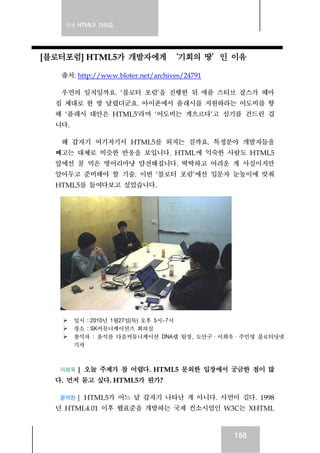 실전 HTML5 가이드
158
[블로터포럼] HTML5가 개발자에게 ‘기회의 땅’인 이유
출처: http://www.bloter.net/archives/24791
우연의 일치일까요. ‘블로터 포럼’을 진행한 뒤 애플 스티브 잡스가 때마
침 제대로 한 방 날렸더군요. 아이폰에서 플래시를 지원하라는 어도비를 향
해 ‘플래시 대안은 HTML5′라며 ‘어도비는 게으르다’고 심기를 건드린 겁
니다.
왜 갑자기 여기저기서 HTML5를 외치는 걸까요. 특정분야 개발자들을
빼고는 대체로 비슷한 반응을 보입니다. HTML에 익숙한 사람도 HTML5
앞에선 꿀 먹은 벙어리마냥 얌전해집니다. 딱딱하고 어려운 게 사실이지만
알아두고 준비해야 할 기술. 이번 ‘블로터 포럼’에선 입문자 눈높이에 맞춰
HTML5를 들여다보고 싶었습니다.
일시 : 2010년 1월27일(목) 오후 5시~7시
장소 : SK커뮤니케이션즈 회의실
참석자 : 윤석찬 다음커뮤니케이션 DNA랩 팀장, 도안구·이희욱·주민영 블로터닷넷
기자
이희욱 | 오늘 주제가 참 어렵다. HTML5 문외한 입장에서 궁금한 점이 많
다. 먼저 묻고 싶다. HTML5가 뭔가?
윤석찬 | HTML5가 어느 날 갑자기 나타난 게 아니다. 사연이 길다. 1998
년 HTML4.01 이후 웹표준을 개발하는 국제 컨소시엄인 W3C는 XHTML
 