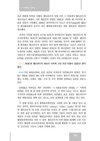 실전 HTML5 가이드
159
표준 개발에 박차를 가했다. 웹브라우저 전쟁 이후 그 작업에서 웹브라우저
제조사들이 빠졌다. 이후 웹표준의 방향은 XML을 기반한 꽤 이상적인 표
준을 만들기 시작했다. 2004년 파이어폭스가 나오고 아작스(Ajax)와 웹2.0
이 활성화되면서 문서가 아닌 웹애플리케이션을 위한 웹표준의 재정비가
필요했다.
하지만 이러한 현실적 요구를 W3C가 받아들이지 않았다. 웹브라우저 제
조사들에게는 W3C의 XHTML2.0과 XML기반 DOM 및 이벤트 핸들러
등은 루비콘 강을 건너는 것이다. 당시 XHTML 문서가 전체 웹에서 5%
에 불과했고 웹브라우저 엔진들의 차이 탓에 개발자들은 ‘크로스 브라우징’
에 생고생을 하고 있었다. 2004년 W3C의 한 워크샵에서 서로 틀어진 뒤
모질라와 오페라, 애플과 구글은 별도의 ‘웹 하이퍼텍스트 애플리케이션 테
크놀로지 워킹그룹’(WHATWG)이라는 공개 표준 그룹을 만들고 새로운
HTML 표준안을 만들기 시작했다. 이것이 바로 HTML5의 시초다.
도안구 | W3C와 웹브라우저 제조사 사이에 그런 의견 다툼이 있었나? 흥미
롭다.
윤석찬 기존 WHATWG 표준 초안을 가져오며 ‘HTML5′라 불렀다. 당시
IE7 개발을 맡았던 MS 유명 아키텍트인 크리스 윌슨이 워킹그룹 의장이
됐고 모질라, 오페라, 애플, 구글 등 모두 참여해 HTML5 표준을 만들고
있다.
HTML5 독타입은 매우 간단하다. ‘< !DOCTYPE HTML >’ 이렇게
HTML 파일 맨 앞 줄에 넣어주면 끝이다. 이 뒤에 나오는 코드는 웹브라
우저마다 HTML5에 맞춰 렌더링한다. HTML5 표준 초안은 웹브라우저
엔진 개발자들을 위해 만든 것으로, 보다 상세하게 구현 내용을 적고 있다.
두 번째 목적은 동적 웹애플리케이션을 지원할 리치 웹 기술을 담고 있
다는 것이다. 멀티미디어를 다루는 ‘canvas’, ‘video’, ‘audio’ 태그를 비롯
해 웹브라우저 내 로컬 스토리지를 다루는 돔 API와 드래그앤드롭 API
등 일반 표준 문서에서는 보기 힘든 다양한 기술이 뒤섞여 있다. 특히 웹
개발자 수고를 덜어줄 ‘웹폼2.0′이라는 표준과 함께 쓰면 보다 멋진 리치
웹애플리케이션을 만들 수 있다. 웹브라우저 안에 DB를 탑재해 로컬 스토
리지로 활용해 오프라인에서도 데이터를 싱크해 활용할 수 있다. 구글 G메
일 ‘오프라인’ 기능이 그렇게 구현돼 있다.
 