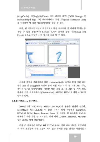 실전 HTML5 가이드
16
(AppCache). 키(Key)/값(Value) 기반 데이터 저장소(DOM Storage 및
IndexedDB)나 SQL 기반 데이터베이스 지원 기능(Web Databases API)
를 이용하면 웹 기반 애플리케이션을 만들 수 있다.
또한, 웹 애플리케이션이 독립적으로 특정 프로토콜 및 미디어 형식을 등
록할 수 있는 통신(Web Socket) API와 문서간 알림 기능(Sever-sent
Event) 등으로 다양한 서버 통신을 처리 할 수 있다.
사용자 경험을 증대시키기 위한 contenteditable 속성과 함께 지원 되는
편집 API 및 draggable 속성과 함께 지원 되는 드래그앤 드롭 API 기능,
페이지 앞/뒤 네비게이션을 지원할 방문 기록 표시용 API 및 지역 정보
활용을 위한 지오로케이션(Geolocation) API등은 HTML5 지원 API로서
알려져 있다.
1.2.3 HTML vs. XHTML
2009년 7월 W3C에서는 XHTML2.0 W/G의 활동을 완전히 접었다.
XHTML2는 XHTML1.0을 더 발전 시키기 위해 작업해온 표준안으로
HTML과 DOM, Form, Frames, Event 등 다양한 웹 요소들을 XML로
대체하기 위한 가장 큰 시도였다. 이에 따라 XForm, XFrames, XEvents
등의 표준도 함께 만들어졌다.
가장 큰 문제점은 HTML4와 XHTML1.0과 전혀 다른 새로운 표준이어
서 하위 호환성에 대한 보장이 거의 없는 루비콘 강을 건너는 작업이었다
 