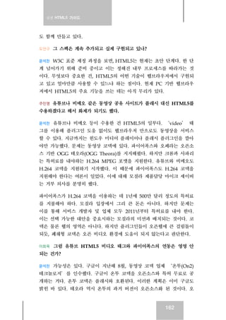 실전 HTML5 가이드
162
도 함께 만들고 있다.
도안구 그 스펙은 계속 추가되고 실제 구현되고 있나?
윤석찬 W3C 표준 제정 과정을 보면, HTML5는 현재는 초안 단계다. 한 단
계 넘어가기 위해 준비 중이고 이는 정해진 내부 프로세스를 따라가는 것
이다. 무엇보다 중요한 건, HTML5의 어떤 기술이 웹브라우저에서 구현되
고 있고 얼마만큼 사용할 수 있느냐 하는 점이다. 현재 PC 기반 웹브라우
저에서 HTML5의 주요 기능을 쓰는 데는 아직 무리가 있다.
주민영 유튜브나 비메오 같은 동영상 공유 사이트가 플래시 대신 HTML5를
수용하겠다고 해서 화제가 되기도 했다.
윤석찬 유튜브나 비메오 등이 수용한 건 HTML5의 일부다. ‘video’ 태
그를 이용해 플러그인 도움 없이도 웹브라우저 만으로도 동영상을 서비스
할 수 있다. 지금까지는 윈도우 미디어 플레이어나 플래시 플러그인을 깔아
야만 가능했다. 문제는 동영상 코덱에 있다. 파이어폭스와 오페라는 오픈소
스 기반 OGG 테오라(OGG Theora)를 지지해왔다. 하지만 크롬과 사파리
는 특허료를 내야하는 H.264 MPEG 포맷을 지원한다. 유튜브와 비메오도
H.264 코덱을 지원하기 시작했다. 이 때문에 파이어폭스도 H.264 코덱을
지원해야 한다는 여론이 일었다. 이에 대해 모질라 제품담당 마이크 셰이버
는 거부 의사를 분명히 했다.
파이어폭스가 H.264 코덱을 이용하는 데 1년에 500만 달러 정도의 특허료
를 지불해야 하다. 모질라 입장에서 그리 큰 돈은 아니다. 하지만 문제는
이를 통해 서비스 개발자 및 업체 모두 2011년부터 특허료를 내야 한다.
이는 선택 가능한 대안을 중요시하는 모질라의 미션과 배치되는 것이다. 코
덱은 물론 웹의 영역은 아니다. 하지만 플러그인들이 오픈웹에 큰 걸림돌이
되듯, 폐쇄형 코덱은 오픈 비디오 환경에 도움이 되지 않는다고 판단한다.
이희욱 그럼 유튜브 HTML5 비디오 태그와 파이어폭스의 연동은 영영 안
되는 건가?
윤석찬 가능성은 있다. 구글이 지난해 8월, 동영상 코덱 업체 ‘온투(On2)
테크놀로지’를 인수했다. 구글이 온투 코덱을 오픈소스와 특허 무료로 공
개하는 거다. 온투 코덱은 플래시와 호환된다. 이러한 계획은 이미 구글도
밝힌 바 있다. 테오라 역시 온투의 과거 버전이 오픈소스화 된 것이다. 오
 