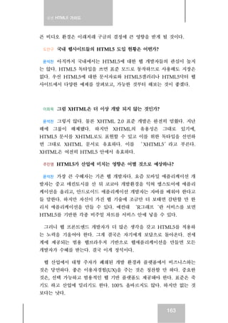 실전 HTML5 가이드
163
픈 비디오 환경은 이래저래 구글의 결정에 큰 영향을 받게 될 것이다.
도안구 국내 웹사이트들의 HTML5 도입 현황은 어떤가?
윤석찬 아직까지 국내에서는 HTML5에 대한 웹 개발자들의 관심이 높지
는 않다. HTML5 독타입을 쓰면 표준 모드로 동작하므로 사용해도 지장은
없다. 우선 HTML5에 대한 문서자료와 HTML5갤러리나 HTML5닥터 웹
사이트에서 다양한 예제를 살펴보고, 가능한 것부터 해보는 것이 좋겠다.
이희욱 그럼 XHTML은 더 이상 개발 되지 않는 것인가?
윤석찬 그렇지 않다. 물론 XHTML 2.0 표준 개발은 완전히 멈췄다. 지난
해에 그룹이 해체됐다. 하지만 XHTML의 유용성은 그대로 있기에,
HTML5 문서를 XHTML로도 표현할 수 있고 이를 위한 독타입을 선언하
면 그대로 XHTML 문서로 유효하다. 이를 ‘ XHTML5′라고 부른다.
XHTML은 여전히 HTML5 안에서 유효하다.
주민영 HTML5가 산업에 미치는 영향은 어떨 것으로 예상하나?
윤석찬 가장 큰 수혜자는 기존 웹 개발자다. 요즘 모바일 애플리케이션 개
발자는 중고 매킨토시를 산 뒤 코코아 개발환경을 익혀 앱스토어에 애플리
케이션을 올리고, 안드로이드 애플리케이션 개발자는 자바를 배워야 한다고
들 말한다. 하지만 자신이 가진 웹 기술에 조금만 더 보태면 감탄할 만 한
리치 애플리케이션을 만들 수 있다. 예컨대 ‘R그래프‘란 서비스를 보면
HTML5를 기반한 각종 비주얼 차트를 서비스 안에 넣을 수 있다.
그러니 웹 프론트엔드 개발자가 더 많은 생각을 갖고 HTML5를 적용하
는 노력을 기울여야 한다. 그게 결국은 자기에게 보답으로 돌아온다. 전세
계에 제공되는 범용 웹브라우저 기반으로 웹애플리케이션을 만들면 모든
개발자가 수혜를 받는다. 결국 이게 정석이다.
웹 산업에서 대형 주자가 폐쇄된 개발 환경과 플랫폼에서 비즈니스하는
것은 당연하다. 좋은 이용자경험(UX)을 주는 것은 칭찬할 만 하다. 중요한
것은, 선택 가능하고 범용적인 웹 기반 플랫폼도 제공돼야 한다. 표준은 죽
기도 하고 산업에 밀리기도 한다. 100% 올바르지도 않다. 하지만 없는 것
보다는 낫다.
 