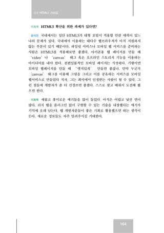 실전 HTML5 가이드
164
이희욱 HTML5 확산을 위한 과제가 있다면?
윤석찬 국내에서는 일단 HTML5가 대형 포털이 적용할 만큼 매력이 있느
냐의 문제가 있다. 국내에서 이용하는 대다수 웹브라우저가 아직 지원하지
않는 부분이 있기 때문이다. 파일럿 서비스나 모바일 웹 서비스를 준비하는
사람은 HTML5를 적용해보면 좋겠다. 아이폰용 웹 페이지를 만들 때
‘video’나 ‘canvas’ 태그 혹은 오프라인 스토리지 기능을 이용하는
아이디어를 내야 한다. 천편일률적인 모바일 페이지는 식상하다. 기왕이면
모바일 웹페이지를 만들 때 ‘ 엣지있게 ’ 만들면 좋잖나. 만약 누군가
‘canvas’ 태그를 이용해 그림을 그리고 이를 공유하는 서비스를 모바일
웹서비스로 만들었다 치자. 그는 회사에서 인정받는 사람이 될 수 있다. 그
런 점들에 개발자가 좀 더 신경쓰면 좋겠다. 스스로 찾고 배워서 도전해 봤
으면 한다.
이희욱 새롭고 흥미로운 얘기들을 많이 들었다. 아직은 어렵고 낯선 면이
많다. 리치 웹을 플러그인 없이 구현할 수 있는 기술을 내장했다는 얘기가
기억에 오래 남는다. 웹 개발자분들이 좋은 기회로 활용했으면 하는 생각이
든다. 새로운 정보들도 자주 알려주시길 기대한다.
 