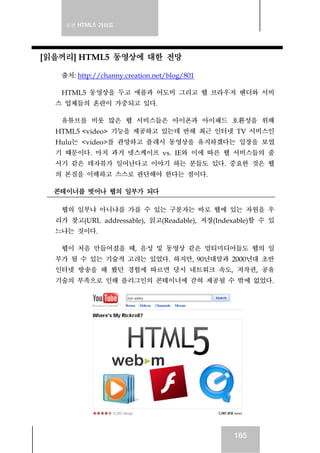 실전 HTML5 가이드
165
[읽을꺼리] HTML5 동영상에 대한 전망
출처: http://channy.creation.net/blog/801
HTML5 동영상을 두고 애플과 어도비 그리고 웹 브라우저 벤더와 서비
스 업체들의 혼란이 가중되고 있다.
유튜브를 비롯 많은 웹 서비스들은 아이폰과 아이패드 호환성을 위해
HTML5 <video> 기능을 제공하고 있는데 반해 최근 인터넷 TV 서비스인
Hulu는 <video>를 관망하고 플래시 동영상을 유지하겠다는 입장을 보였
기 때문이다. 마치 과거 넷스케이프 vs. IE와 이에 따른 웹 서비스들의 줄
서기 같은 데자뷰가 일어난다고 이야기 하는 분들도 있다. 중요한 것은 웹
의 본질을 이해하고 스스로 판단해야 한다는 점이다.
콘테이너를 벗어나 웹의 일부가 되다
웹의 일부냐 아니냐를 가를 수 있는 구분자는 바로 웹에 있는 자원을 우
리가 찾고(URL addressable), 읽고(Readable), 저장(Indexable)할 수 있
느냐는 것이다.
웹이 처음 만들어졌을 때, 음성 및 동영상 같은 멀티미디어들도 웹의 일
부가 될 수 있는 기술적 고려는 있었다. 하지만, 90년대말과 2000년대 초반
인터넷 방송을 해 봤던 경험에 따르면 당시 네트워크 속도, 저작권, 공유
기술의 부족으로 인해 플러그인의 콘테이너에 갇혀 제공될 수 밖에 없었다.
 