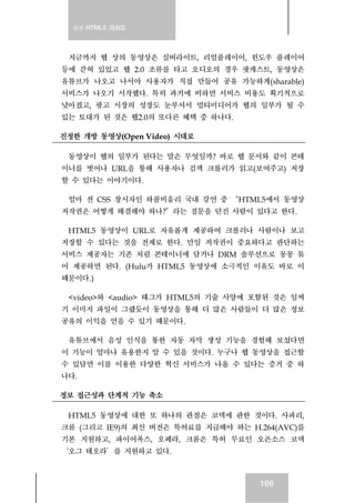 실전 HTML5 가이드
166
지금까지 웹 상의 동영상은 실버라이트, 리얼플레이어, 윈도우 플레이어
등에 갇혀 있었고 웹 2.0 조류를 타고 오디오의 경우 팟캐스트, 동영상은
유튜브가 나오고 나서야 사용자가 직접 만들어 공유 가능하게(sharable)
서비스가 나오기 시작했다. 특히 과거에 비하면 서비스 비용도 획기적으로
낮아졌고, 광고 시장의 성장도 눈부셔서 멀티미디어가 웹의 일부가 될 수
있는 토대가 된 것은 웹2.0의 또다른 혜택 중 하나다.
진정한 개방 동영상(Open Video) 시대로
동영상이 웹의 일부가 된다는 말은 무엇일까? 바로 웹 문서와 같이 콘테
이너를 벗어나 URL을 통해 사용자나 검색 크롤러가 읽고(보여주고) 저장
할 수 있다는 이야기이다.
얼마 전 CSS 창시자인 하콤비움리 국내 강연 중 “HTML5에서 동영상
저작권은 어떻게 해결해야 하나?”라는 질문을 던진 사람이 있다고 한다.
HTML5 동영상이 URL로 자유롭게 제공하여 크롤러나 사람이나 보고
저장할 수 있다는 것을 전제로 한다. 만일 저작권이 중요하다고 판단하는
서비스 제공자는 기존 처럼 콘테이너에 담거나 DRM 솔루션으로 꽁꽁 묶
어 제공하면 된다. (Hulu가 HTML5 동영상에 소극적인 이유도 바로 이
때문이다.)
<video>와 <audio> 태그가 HTML5의 기술 사양에 포함된 것은 일찌
기 이미지 파일이 그랬듯이 동영상을 통해 더 많은 사람들이 더 많은 정보
공유의 이익을 얻을 수 있기 때문이다.
유튜브에서 음성 인식을 통한 자동 자막 생성 기능을 경험해 보셨다면
이 기능이 얼마나 유용한지 알 수 있을 것이다. 누구나 웹 동영상을 접근할
수 있담면 이를 이용한 다양한 혁신 서비스가 나올 수 있다는 증거 중 하
나다.
정보 접근성과 단계적 기능 축소
HTML5 동영상에 대한 또 하나의 관점은 코덱에 관한 것이다. 사파리,
크롬 (그리고 IE9)의 최신 버전은 특허료를 지급해야 하는 H.264(AVC)를
기본 지원하고, 파이어폭스, 오페라, 크롬은 특허 무료인 오픈소스 코덱
‘오그 테오라’를 지원하고 있다.
 