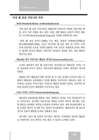 실전 HTML5 가이드
168
국내 웹 표준 커뮤니티 목록
Web Standards Korea : webstandards.or.kr
국내 최초 웹 표준 커뮤니티로 2004년에 만들어져 다양한 강의,저술 활
동, 공공 기관 지원을 하고 있다. 또한, 세계 웹표준 운동의 주축인 웹표
준 프로젝트(Web Standards Project)의 지역화 단체이기도 하다.
“실전 웹 표준 가이드”(2005) 무료 배포, 한중일 공개SW포럼웹표준
W/G활동(2005~2008) 그리고 공공기관 웹 표준 평가 및 가이드 마련
등에 실질적인 도움을 주었다. 2007년 이후 겉으로 뚜렸하게 보이는 활동
은 없지만 한국의 웹표준 커뮤니티 리더들이 필요한 경우, 공동 활동을
펼치기도 한다.
Mozilla 한국 커뮤니티: 웹표준 게시판 forums.mozilla.or.kr
모질라 재단에서 만든 웹 브라우저인 파이어폭스가 웹표준을 지키는 것
을 중요하게 여기고 있어서 커뮤니티에 웹표준을 주제로 게시판이 생기게
되었다.
2004년 당시 웹표준에 대한 얘기를 할 수 있는 유일한 곳이어서 많은 사
람들이 활동하고 토론하였고 이러한 활동을 지금까지고 계속되고 있다. 이
곳에서는 표준을 지키지 않은 사이트나 웹표준 관련된 기술적, 이론적인 내
용에 관련된 논의가 활발하게 이루어지고 있다.
CSS 디자인 코리아: forum.standardmag.org
웹표준과 CSS관련된 활동을 하던 사람들의 의견을 모아 장지윤님이 만
든 사이트이다. 초기에는 토론게시판 형태로 운영이 되다가 최근에는 자료
와 활동을 정리하는 위키를 도입하여 운영되고 있다. 현재 홍윤표님께서 총
괄 운영을 맡아서 수고해 주고 계시며 게시판에서는 웹표준이나 웹 접근성
실무자 분들이 활발한 토의를 진행하고 있다.
최근에는 "한국 웹 표준의 날"이라는 행사를 시작하였고 한국의 웹표준
을 이끌어가는 중심 행사로 자리 잡을 수 있도록 노력하고 있다.
 