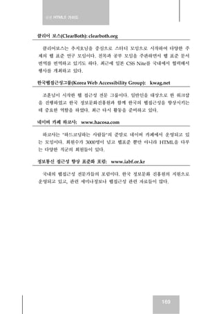 실전 HTML5 가이드
169
클리어 보스(ClearBoth): clearboth.org
클리어보스는 추지호님을 중심으로 스터디 모임으로 시작하여 다양한 주
제의 웹 표준 연구 모임이다. 친목과 공부 모임을 주관하면서 웹 표준 문서
번역를 번역하고 있기도 하다. 최근에 일본 CSS Nite를 국내에서 협력해서
행사를 개최하고 있다.
한국웹접근성그룹(Korea Web Accessibility Group): kwag.net
조훈님이 시작한 웹 접근성 전문 그룹이다. 일반인을 대상으로 한 워크샵
을 진행하였고 한국 정보문화진흥원과 함께 한국의 웹접근성을 향상시키는
데 중요한 역할을 하였다. 최근 다시 활동을 준비하고 있다.
네이버 카페 하코사: www.hacosa.com
하코사는 "하드코딩하는 사람들"의 준말로 네이버 카페에서 운영되고 있
는 모임이다. 회원수가 3000명이 넘고 웹표준 뿐만 아니라 HTML을 다루
는 다양한 직군의 회원들이 있다.
정보통신 접근성 향상 표준화 포럼: www.iabf.or.kr
국내의 웹접근성 전문가들의 포럼이다. 한국 정보문화 진흥원의 지원으로
운영되고 있고, 관련 세미나정보나 웹접근성 관련 자료들이 많다.
 