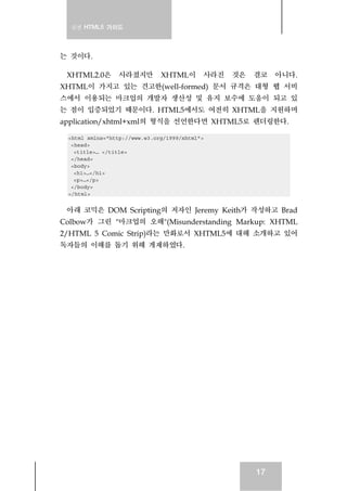 실전 HTML5 가이드
17
는 것이다.
XHTML2.0은 사라졌지만 XHTML이 사라진 것은 결코 아니다.
XHTML이 가지고 있는 견고한(well-formed) 문서 규격은 대형 웹 서비
스에서 이용되는 마크업의 개발자 생산성 및 유지 보수에 도움이 되고 있
는 점이 입증되었기 때문이다. HTML5에서도 여전히 XHTML을 지원하며
application/xhtml+xml의 형식을 선언한다면 XHTML5로 렌더링한다.
<html xmlns="http://www.w3.org/1999/xhtml">
<head>
<title>… </title>
</head>
<body>
<h1>…</h1>
<p>…</p>
</body>
</html>
아래 코믹은 DOM Scripting의 저자인 Jeremy Keith가 작성하고 Brad
Colbow가 그린 "마크업의 오해"(Misunderstanding Markup: XHTML
2/HTML 5 Comic Strip)라는 만화로서 XHTML5에 대해 소개하고 있어
독자들의 이해를 돕기 위해 게재하였다.
 