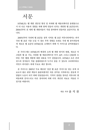 실전 HTML5 가이드
2
서문
HTML5는 웹 개발 생산성 향상 및 차세대 웹 애플리케이션 플랫폼으로
서 더 나은 사용자 경험을 위해 함께 만들어 나가는 개방형 웹 표준입니다.
2004년부터 전 세계 웹 개발자들이 직접 참여하여 만들어온 표준이기도 합
니다.
2005년부터 국내에 웹 표준을 정착 시켜온 웹 표준 커뮤니티에서는 과거
국내 웹 표준 기술 도입 시 정보 부족 경험을 토대로 국내 웹 종사자들에
게 새로운 웹 표준인 HTML5을 소개하기 위해 이 가이드를 준비하였습니
다.
본 가이드에는 HTML5의 배경과 소개 웹 개발 방식의 변화, 새로운 마
크업과 웹 폼 기능, 다양한 웹 애플리케이션 부가 API 그리고 CSS3와 모
바일 기반 웹앱 개발에 대한 내용을 두루 넣었습니다. HTML5 오픈 콘퍼
런스의 강사들이 직접 집필하였으며 누구나 읽을 수 있도록 크리에이티브
커먼즈 라이센스 하에 무료로 제공 합니다.
본 가이드는 2005년 무료 배포된 '실전 웹 표준 가이드'를 잇는 공개 자
료로서 많은 관련 책들이 출판되겠지만 처음 공부를 시작하시는 분들게 부
담없이 도움이 되기 위해 만들었습니다. 기꺼이 집필을 맡아준 커뮤니티 멤
버들에게 감사드리고 다른 참여자에 의해 더욱 개선된 자료로 거듭날 수
있기를 바랍니다.
대표 저자 윤 석 찬
 