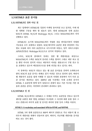 실전 HTML5 가이드
22
1.3 HTML5 표준 문서들
1.3.1 HTML5인 것과 아닌 것
최근 업계에서 HTML5를 일종의 마케팅 용어처럼 쓰고 있지만, 이에 대
한 명확한 구분을 해야 할 필요가 있다. 현재 HTML5와 연계 표준은
W3C의 HTML W/G과 WebApps W/G 그리고 WHATWG에서 각각
진행하고 있다.
HTML5는 초기에 WHATWG에서 작업한 것을 받아들이면서 다양한
기능들을 모두 포함하고 있었다. W3C에서부터 표준안 제정 과정에서 기능
별로 모듈화 되어 여러 표준안으로 나누어지게 되었고, 일부 자바스크립트
API표준안들은 WebApps W/G으로 넘겨져 작업하고 있다.
그러나, W3C에 참여하지 못하는 일반 웹 개발자들을 대상으로
WHATWG의 스펙은 W3C의 분리된 스펙을 합쳐서 그대로 제공 하고 있
을 뿐만 아니라 정치적 이유로 제공되기 어려운 샘플코드나 구현 권고 등
을 포함하고 있으며 메일링리스트를 통해 의견을 받고 있기도 하다.
이 장에서는 W3C가 만들고 있는 웹 표준 문서들을 간략히 소개하고자
한다. W3C의 표준 문서는 대체로 읽기 어려운 것으로 알려져 있다. 따라서
웹 개발자가 표준을 쉽게 이해할 수 있도록 다양한 관점에서 각기 다른 표
준 문서를 제공하고 있다. 2009년 4월 이전에는 아래 소개된 문서가
HTML 5 표준안에 함께 담겨 있었으나 분량이 많고 기존 마크업 기반 내
용과 혼란을 준다는 측면에서 분리해서 관리하고 있다.
1.3.2 HTML5 인 것
HTML W/G에서는 HTML5 그 자체를 다루는 표준안을 만들고 있으며
렌더링 호환성 제공 방법, HTML5 마크업과 그 속성에 대한 용법 정리 그
리고 콘텐츠의 의미적 표현 및 문서간 데이터 알림 등의 스펙을 다룬다.
HTML5:AvocabularyandassociatedAPIsforHTMLandXHTML
HTML 5의 원래 표준안으로 800여 페이지 분량으로 주로 내용이 웹 브
라우저 개발자를 위해서 만들어져 있다. 따라서, 가급적웹 개발자용 문서를
따로 보는 것이 좋다.
 
