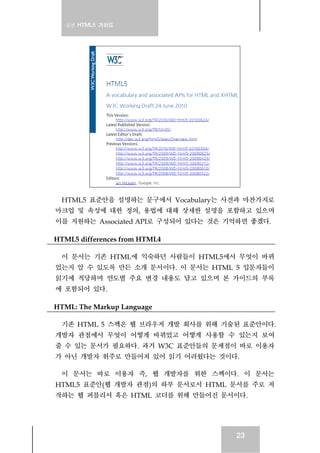 실전 HTML5 가이드
23
HTML5 표준안을 설명하는 문구에서 Vocabulary는 사전과 마찬가지로
마크업 및 속성에 대한 정의, 용법에 대해 상세한 설명을 포함하고 있으며
이를 지원하는 Associated API로 구성되어 있다는 것은 기억하면 좋겠다.
HTML5 differences from HTML4
이 문서는 기존 HTML에 익숙하던 사람들이 HTML5에서 무엇이 바뀌
었는지 알 수 있도록 만든 소개 문서이다. 이 문서는 HTML 5 입문자들이
읽기에 적당하며 연도별 주요 변경 내용도 담고 있으며 본 가이드의 부록
에 포함되어 있다.
HTML: The Markup Language
기존 HTML 5 스펙은 웹 브라우저 개발 회사를 위해 기술된 표준안이다.
개발자 관점에서 무엇이 어떻게 바뀌었고 어떻게 사용할 수 있는지 보여
줄 수 있는 문서가 필요하다. 과거 W3C 표준안들의 문제점이 바로 이용자
가 아닌 개발자 위주로 만들어져 있어 읽기 어려웠다는 것이다.
이 문서는 바로 이용자 즉, 웹 개발자를 위한 스펙이다. 이 문서는
HTML5 표준안(웹 개발자 관점)의 하부 문서로서 HTML 문서를 주로 저
작하는 웹 퍼블리셔 혹은 HTML 코더를 위해 만들어진 문서이다.
 