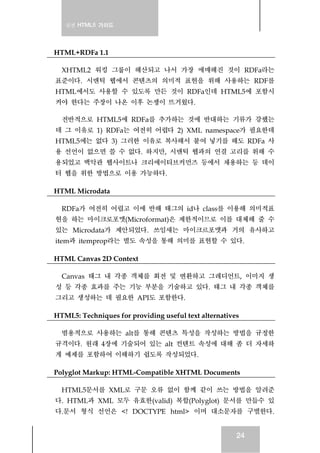 실전 HTML5 가이드
24
HTML+RDFa 1.1
XHTML2 워킹 그룹이 해산되고 나서 가장 애매해진 것이 RDFa라는
표준이다. 시맨틱 웹에서 콘텐츠의 의미적 표현을 위해 사용하는 RDF를
HTML에서도 사용할 수 있도록 만든 것이 RDFa인데 HTML5에 포함시
켜야 한다는 주장이 나온 이후 논쟁이 뜨거웠다.
전반적으로 HTML5에 RDFa를 추가하는 것에 반대하는 기류가 강했는
데 그 이유로 1) RDFa는 여전히 어렵다 2) XML namespace가 필요한데
HTML5에는 없다 3) 그러한 이유로 복사해서 붙여 넣기를 해도 RDFa 사
용 선언이 없으면 쓸 수 없다. 하지만, 시맨틱 웹과의 연결 고리를 위해 수
용되었고 백악관 웹사이트나 크리에이티브커먼즈 등에서 채용하는 등 데이
터 웹을 위한 방법으로 이용 가능하다.
HTML Microdata
RDFa가 여전히 어렵고 이에 반해 태그의 id나 class를 이용해 의미적표
현을 하는 마이크로포맷(Microformat)은 제한적이므로 이를 대체해 줄 수
있는 Microdata가 제안되었다. 쓰임새는 마이크르포맷과 거의 유사하고
item과 itemprop라는 별도 속성을 통해 의미를 표현할 수 있다.
HTML Canvas 2D Context
Canvas 태그 내 각종 객체를 회전 및 변환하고 그레디언트, 이미지 생
성 등 각종 효과를 주는 기능 부분을 기술하고 있다. 태그 내 각종 객체를
그리고 생성하는 데 필요한 API도 포함한다.
HTML5: Techniques for providing useful text alternatives
범용적으로 사용하는 alt를 통해 콘텐츠 특성을 작성하는 방법을 규정한
규격이다. 원래 4장에 기술되어 있는 alt 컨텐트 속성에 대해 좀 더 자세하
게 예제를 포함하여 이해하기 쉽도록 작성되었다.
Polyglot Markup: HTML-Compatible XHTML Documents
HTML5문서를 XML로 구문 오류 없이 함께 같이 쓰는 방법을 알려준
다. HTML과 XML 모두 유효한(valid) 복합(Polyglot) 문서를 만들수 있
다.문서 형식 선언은 <! DOCTYPE html> 이며 대소문자를 구별한다.
 