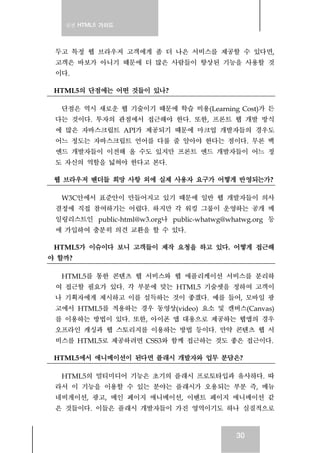 실전 HTML5 가이드
30
두고 특정 웹 브라우저 고객에게 좀 더 나은 서비스를 제공할 수 있다면,
고객은 바보가 아니기 때문에 더 많은 사람들이 향상된 기능을 사용할 것
이다.
HTML5의 단점에는 어떤 것들이 있나?
단점은 역시 새로운 웹 기술이기 때문에 학습 비용(Learning Cost)가 든
다는 것이다. 투자의 관점에서 접근해야 한다. 또한, 프론트 웹 개발 방식
에 많은 자바스크립트 API가 제공되기 때문에 마크업 개발자들의 경우도
어느 정도는 자바스크립트 언어를 다룰 줄 알아야 한다는 점이다. 무론 백
엔드 개발자들이 이전해 올 수도 있지만 프론트 엔드 개발자들이 어느 정
도 자신의 역할을 넓혀야 한다고 본다.
웹 브라우저 벤더들 희망 사항 외에 실제 사용자 요구가 어떻게 반영되는가?
W3C안에서 표준안이 만들어지고 있기 때문에 일반 웹 개발자들이 의사
결정에 직접 참여하기는 어렵다. 하지만 각 워킹 그룹이 운영하는 공개 메
일링리스트인 public-html@w3.org나 public-whatwg@whatwg.org 등
에 가입하여 충분히 의견 교환을 할 수 있다.
HTML5가 이슈이다 보니 고객들이 제작 요청을 하고 있다. 어떻게 접근해
야 할까?
HTML5를 통한 콘텐츠 웹 서비스와 웹 애플리케이션 서비스를 분리하
여 접근할 필요가 있다. 각 부분에 맞는 HTML5 기술셋을 정하여 고객이
나 기획자에게 제시하고 이를 설득하는 것이 좋겠다. 예를 들어, 모바일 광
고에서 HTML5를 적용하는 경우 동영상(video) 요소 및 캔버스(Canvas)
를 이용하는 방법이 있다. 또한, 아이폰 앱 대용으로 제공하는 웹앱의 경우
오프라인 캐싱과 웹 스토리지를 이용하는 방법 등이다. 만약 콘텐츠 웹 서
비스를 HTML5로 제공하려면 CSS3와 함께 접근하는 것도 좋은 접근이다.
HTML5에서 애니메이션이 된다면 플래시 개발자와 업무 분담은?
HTML5의 멀티미디어 기능은 초기의 플래시 프로토타입과 유사하다. 따
라서 이 기능을 이용할 수 있는 분야는 플래시가 오용되는 부분 즉, 메뉴
네비게이션, 광고, 메인 페이지 애니메이션, 이벤트 페이지 애니메이션 같
은 것들이다. 이들은 플래시 개발자들이 가진 영역이기도 하나 실질적으로
 