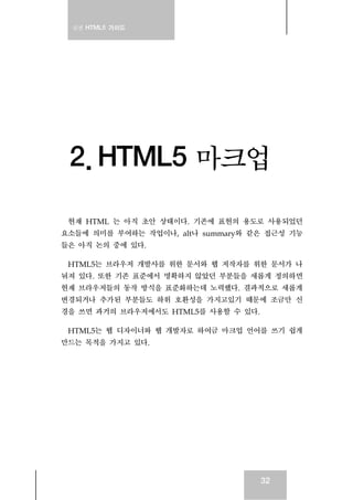 실전 HTML5 가이드
32
2. HTML5 마크업
현재 HTML 는 아직 초안 상태이다. 기존에 표현의 용도로 사용되었던
요소들에 의미를 부여하는 작업이나, alt나 summary와 같은 접근성 기능
들은 아직 논의 중에 있다.
HTML5는 브라우저 개발사를 위한 문서와 웹 저작자를 위한 문서가 나
눠져 있다. 또한 기존 표준에서 명확하지 않았던 부분들을 새롭게 정의하면
현재 브라우저들의 동작 방식을 표준화하는데 노력했다. 결과적으로 새롭게
변경되거나 추가된 부분들도 하위 호환성을 가지고있기 때문에 조금만 신
경을 쓰면 과거의 브라우저에서도 HTML5를 사용할 수 있다.
HTML5는 웹 디자이너와 웹 개발자로 하여금 마크업 언어를 쓰기 쉽게
만드는 목적을 가지고 있다.
 