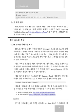 실전 HTML5 가이드
36
<title>SVG in text/html</title>
<p>
A green circle:
<svg> <circle r="50" cx="50" cy="50" fill="green"/> </svg>
</p>
2.1.5 문법 검사
W3C에서는 이미 HTML5 문법에 대한 검사 기능을 제공하고 있다.
HTML4나 XHTML1의 문법 검사를 위해서 사용했던 W3C Markup
Validation Service(http://validator.w3.org/)를 사용하면 HTML5의 문
법 검사도 수행할 수 있다.
2.2. 요소와 속성
2.2.1 구조를 나타내는 요소
HTML4에서는 문서의 구조를 만들때 div, span 요소를 id, class와 함께
사용하였다. 문서의 구조를 나타내는 요소가 풍부하지 않아서 복잡한 페이
지의 경우 많은 중첩된 div요소를 사용하였다. HTML5에서는 문서의 구조
를 만드는 새로운 개념과 요소들이 추가되어서 보다 구조적인 문서를 만드
는 것이 가능해졌다.
새로 추가된 요소들은 현재 파이어폭스3, 사파리3.1, 크롬2, 오페라 9.6
등 최신의 브라우저에서 문제없이 사용할 수 있다. 단 인터넷 익스플로러는
이러한 요소를 제대로 표현해 주지 못하기 때문에 createElement 메서드
를 이용해서 활성화 해주는 과정이 필요하다.
예를 들어서 인터넷 익스플로러에서 header 요소를 사용하기 위해서는
아래와 같은 스크립트를 head 요소에서 먼저 실행해 주어야 한다.
document.createElement('header');
이렇게 HTML5에서 새로 추가된 요소들을 인터넷 익스플로러에서 사용
할 수 있도록 미리 제작되어진 스크립트를 사용하는 것도 가능하다.
HTML5 Enabling Script: http://code.google.com/p/html5shim/
IE Print Protector: http://code.google.com/p/ie-print-protector/
section
문서나 어플리케이션의 섹션을 나타내는 section 요소가 추가되었다. 이
 