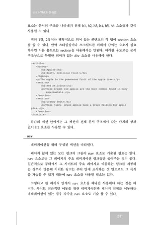 실전 HTML5 가이드
37
요소는 문서의 구조를 나타내기 위해 h1, h2, h3, h4, h5, h6 요소들과 같이
사용될 수 있다.
책의 1장, 2장이나 탭형식으로 되어 있는 콘텐츠의 각 탭에 section 요소
를 쓸 수 있다. 만약 스타일링이나 스크립트를 위해서 감싸는 요소가 필요
하다면 이론 용도로는 section을 사용해서는 안된다. 이러한 용도로는 문서
구조상으로 특별한 의미가 없는 div 요소를 사용해야 한다.
<article>
<hgroup>
<h1>Apples</h1>
<h2>Tasty, delicious fruit!</h2>
</hgroup>
<p>The apple is the pomaceous fruit of the apple tree.</p>
<section>
<h1>Red Delicious</h1>
<p>These bright red apples are the most common found in many
supermarkets.</p>
</section>
<section>
<h1>Granny Smith</h1>
<p>These juicy, green apples make a great filling for apple
pies.</p>
</section>
</article>
하나의 섹션 안에서는 그 섹션이 전체 문서 구조에서 같는 단계와 상관
없이 h1 요소를 사용할 수 있다.
nav
네비게이션을 위해 구성된 섹션을 나타낸다.
페이지 않에 있는 모든 링크의 그룹이 nav 요소로 기술될 필요는 없다.
nav 요소로는 그 페이지의 주요 네비게이션 링크들만 묶어주는 것이 좋다.
일반적으로 푸터에서 그 사이트의 주요 페이지로 이동하는 링크를 제공하
는 경우가 많은데 이러한 링크는 푸터 안에 표시하는 것 만으로도 그 목적
을 가늠할 수 있기 때문에 nav 요소를 사용할 필요는 없다.
그렇다고 한 페이지 안에서 nav 요소를 하나만 사용해야 하는 것은 아
니다. 사이트 전반적인 이동을 위한 네비게이션과 페이지 전체를 이동하는
네베게이션이 있는 경우 각각을 nav 요소로 기술 할 수 있다.
 