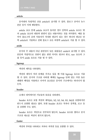 실전 HTML5 가이드
38
article
문서내의 독립적인 글을 article로 표시할 수 있다. 블로그 글이나 뉴스
본문 등이 이에 해당한다.
article 요소 안에 article 요소가 들어갈 경우 안쪽의 article 요소는 밖
의 article 요소의 내용과 관련이 있는 내용이라는 것을 의미한다. 예를 들
어서 블로그의 글과 사용자가 작성한 댓글이 있는 경우 하나의 댓글은 안
쪽 article로 기술하고 전체 블로그 글은 바깥쪽 article로 기술 할 수 있다.
aside
문서의 주 내용이 아닌 관련성이 낮은 내용들은 aside로 표시할 수 있다.
본문과 직접적으로 상관이 없는 관련 사이트 링크나 광고, nav 요소의 그
룹 등이 aside 요소로 기술 될 수 있다.
hgroup
섹션의 제목을 나타낸다.
섹션의 제목이 여러 단계를 가지고 있을 때 이를 hgroup 요소로 기술
할 수 있다. 문서의 구조를 나타낼 때에는 hgroup 안에 있는 가장 높은
레벨의 헤딩을 사용하고 나머지 요소들은 문서의 구조에서는 타나나지 않
는다.
header
소개나 네비게이션 기능들의 묶음을 나타낸다.
header 요소는 보통 섹션의 제목(h1, h2, h3, h4, h5, h6)을 포함하지만
반드시 포함할 필요는 없다. 또한 header 요소는 목차나 검색창, 로고 등
을 포함할 수도 있다.
header 요소는 섹션으로 간주되지 않는다. header 요소를 썼다고 문서
구조상 새로운 섹션이 생기지 않는다.
footer
섹션의 푸터를 나타내고 저자나 저작권 등을 포함할 수 있다.
 