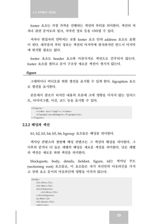 실전 HTML5 가이드
39
footer 요소는 가장 가까운 선행하는 섹션의 푸터를 의미한다. 섹션의 저
자나 관련 문서로의 링크, 저작권 정보 등을 나타낼 수 있다.
저자나 편집자의 연락처는 보통 footer 요소 안의 address 요소로 표현
이 된다. 대부분의 푸터 정보는 섹션의 마지막에 위치하지만 반드시 마지막
에 위치할 필요는 없다.
footer 요소도 header 요소와 마찬가지로 섹션으로 간주되지 않는다.
footer 요소를 썼다고 문서 구조상 새로운 섹션이 생기지 않는다.
figure
그래픽이나 비디오를 위한 캡션을 표시할 수 있게 한다. figcaption 요소
로 캡션을 표시한다.
본문에서 참조가 되지만 내용의 흐름에 크게 영향을 미치지 않는 일러스
트, 다이어그램, 사진, 코드 등을 표시할 수 있다.
<figure>
<video src="ogg"></video>
<figcaption>Example</figcaption>
</figure>
2.2.2 헤딩과 섹션
h1, h2, h3, h4, h5, h6, hgroup 요소들은 헤딩을 의미한다.
섹셔닝 콘텐츠의 첫번째 헤딩 콘텐츠는 그 섹션의 헤딩을 의미한다. 그
이후의 같거나 더 높은 레벨의 헤딩은 새로운 섹션을 의미한다. 낮은 레벨
의 섹션은 새로운 하위 섹션을 의미한다.
blockquote, body, details, fieldset, figure, td는 섹셔닝 루트
(sectioning root) 요소들로, 이 요소들은 자기 자신만의 아웃라인을 가지
고 상위 요소 문서의 아웃라인에 영향을 미치지 않는다.
<body>
<h1>Foo</h1>
<h2>Bar</h2>
<blockquote>
<h3>Bla</h3>
</blockquote>
<p>Baz</p>
<h2>Quux</h2>
<section>
 