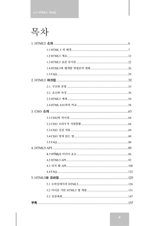 실전 HTML5 가이드
4
목차
1. HTML5 소개 .............................................................................................6
1.1 HTML 5 의 배경.............................................................................7
1.2 HTML5 개요...................................................................................12
1.3 HTML5 표준 문서들 ......................................................................22
1.4 HTML5와 웹개발 방법론의 변화...................................................26
1.5 FAQ.................................................................................................29
2. HTML5 마크업..........................................................................................32
2.1. 구조와 문법 ...................................................................................33
2.2. 요소와 속성 ...................................................................................36
2.3 HTML5 예제...................................................................................54
2.4 HTML 4.01과의 비교......................................................................58
3. CSS3 소개 ..................................................................................................63
3.1 CSS2와 차이점................................................................................64
3.2 CSS3 브라우저 지원현황................................................................64
3.3 CSS3 실전 적용 ..............................................................................69
3.4 CSS3 명세 읽는 법.........................................................................80
3.5 FAQ.................................................................................................80
4. HTML5 API...............................................................................................85
4.1 HTML5 미디어 요소......................................................................86
4.2 HTML5 API....................................................................................92
4.3 리치 웹 API....................................................................................108
4.4 FAQ.................................................................................................122
5. HTML5와 모바일 ......................................................................................125
5.1 모바일에서의 HTML5....................................................................126
5.2 아이폰 기반 HTML5 앱 개발........................................................131
5.3 실전예제..........................................................................................147
부록. ................................................................................................................157
 