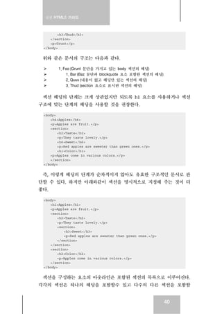 실전 HTML5 가이드
40
<h3>Thud</h3>
</section>
<p>Grunt</p>
</body>
위와 같은 문서의 구조는 다음과 같다.
1. Foo (Grunt 문단을 가지고 있는 body 섹션의 헤딩)
1. Bar (Baz 문단과 blockquote 요소 포함한 섹션의 헤딩)
2. Quux (내용이 없고 헤딩만 있는 섹션의 헤딩)
3. Thud (section 요소로 표시된 섹션의 헤딩)
섹션 헤딩의 단계는 크게 상관없지만 되도록 h1 요소를 사용하거나 섹션
구조에 맞는 단계의 헤딩을 사용할 것을 권장한다.
<body>
<h4>Apples</h4>
<p>Apples are fruit.</p>
<section>
<h2>Taste</h2>
<p>They taste lovely.</p>
<h6>Sweet</h6>
<p>Red apples are sweeter than green ones.</p>
<h1>Color</h1>
<p>Apples come in various colors.</p>
</section>
</body>
즉, 이렇게 헤딩의 단계가 순차적이지 않아도 유효한 구조적인 문서로 판
단할 수 있다. 하지만 아래와같이 섹션을 명시적으로 지정해 주는 것이 더
좋다.
<body>
<h1>Apples</h1>
<p>Apples are fruit.</p>
<section>
<h2>Taste</h2>
<p>They taste lovely.</p>
<section>
<h3>Sweet</h3>
<p>Red apples are sweeter than green ones.</p>
</section>
</section>
<section>
<h2>Color</h2>
<p>Apples come in various colors.</p>
</section>
</body>
섹션을 구성하는 요소의 아웃라인은 포함된 섹션의 목록으로 이루어진다.
각각의 섹션은 하나의 헤딩을 포함할수 있고 다수의 다른 섹션을 포함할
 