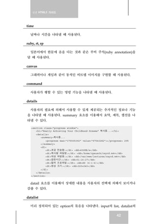 실전 HTML5 가이드
42
time
날짜나 시간을 나타낼 때 사용된다.
ruby, rt, rp
일본어에서 한문에 음을 다는 것과 같은 루비 주석(ruby annotation)을
달 때 사용된다.
canvas
그래픽이나 게임과 같이 동적인 비트맵 이미지를 구현할 때 사용된다.
command
사용자가 행할 수 있는 명령 기능을 나타낼 때 사용된다.
details
사용자의 필요에 의해서 사용할 수 있게 제공되는 추가적인 정보나 기능
을 나타낼 때 사용된다. summary 요소를 이용해서 요약, 제목, 캡션을 나
타낼 수 있다.
<section class="progress window">
<h1>"Really Achieving Your Childhood Dreams" 복사중...</h1>
<details>
<summary>복사중...
<progress max="375505392" value="97543282"></progress> 25%
</summary>
<dl>
<dt>초당 전송량:</dt> <dd>452KB/s</dd>
<dt>복사할 파일명:</dt> <dd>/home/rpausch/raycd.m4v</dd>
<dt>대상 파일명:</dt> <dd>/var/www/lectures/raycd.m4v</dd>
<dt>걸린시간:</dt> <dd>01:16:27</dd>
<dt>컬러 프로파일:</dt> <dd>SD (6-1-6)</dd>
<dt>영상 크기:</dt> <dd>320×240</dd>
</dl>
</details>
</section>
datail 요소를 이용해서 상세한 내용을 사용자의 선택에 의해서 보이거나
감출 수 있다.
datalist
미리 정의되어 있는 option의 묶음을 나타낸다. input의 list, datalist의
 