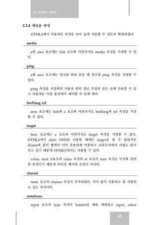 실전 HTML5 가이드
45
2.2.4 새로운 속성
HTML4에서 사용되던 속성을 보다 넓게 사용할 수 있도록 확장하였다.
media
a와 area 요소에는 link 요소와 마찬가지로 media 속성을 지정할 수 있
다.
ping
a와 area 요소에는 링크를 따라 갔을 때 참조될 ping 속성을 지정할 수
있다.
ping 속성을 지정하면 사용자 클릭 정보 수집과 같은 곳에 사용할 수 있
고 사용자는 이를 옵션에서 제어할 수 있게 된다.
hreflang, rel
area 요소에는 link와 a 요소와 마찬가지로 hreflang과 rel 속성을 지정
할 수 있다.
target
base 요소에는 a 요소와 마찬가지로 target 속성을 지정할 수 있다.
HTML4에서 strict DTD를 사용할 때에는 target을 쓸 수 없었지만
iframe과 같이 웹에서 이미 유용하게 사용하고 브라우저에서 지원도 많이
되고 있기 때문에 HTML5에서는 사용할 수 있다.
value, start: li요소의 value 속성과 ol 요소의 start 속성은 구조와 관련
된 속성이기 때문에 더이상 폐지된 속성이 아니다.
charset
meta 요소의 charset 속성이 추가되었다. 이미 많이 사용되고 잘 지원되
고 있는 속성이다.
autofocus
input 요소의 type 속성이 hidden일 때를 제외하고 input, select
 