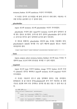 실전 HTML5 가이드
46
textarea, button 요소에 autofocus 속성이 추가되었다.
이 속성은 문서가 로드되었을 때 폼에 포커스가 되게 한다. 사용자는 이
러한 동작을 옵션에서 끌 수 있어야 한다.
placeholder
input 요소와 textarea 요소에 placeholder 속성이 추가되었다.
placehoder 속성의 값은 input이나 textarea 요소에 값이 입력되기 전
에 힌트 정보로 표시된다. 포커스를 받기 전까지 placeholder 값이 표시되
고 포커스를 받거나 값이 입력되면 표시된 값이 사라진다.
긴 힌트를 위해서는 placeholder 대신에 title 속성을 사용해야 하며,
placeholder는 label을 대시할 수는 없기 때문에 label은 별도로 지정이
되어있어야 한다.
<input type="email" name="address" placeholder="abc@def.com">
form
input, output, select, textarea, button, fieldset 요소에 form 속성을 지
정하여 form 요소의 밖에 콘트롤을 위치할 수 있게 되었다.
required
input 요소의 type 속성이 hidden, image 이거나 button 요소의 속성
이 submit인 경우를 제외하고 input과 textarea 요소에 required 속성이
추가되었다.
이 속성은 사용자가 반드시 값을 입력해야 한다는 것을 의미한다.
HTML5는 폼 값 유효성 검사(validation)와 같이 자주 사용되는 폼 관련
기능을 표준화 하여 더욱 강력하고 풍부한 웹 폼을 만들 수 있게 하고 있
다.
<h1>회원 등록</h1>
<form action="/newaccount" method=post>
<p>
<label for="username">이메일 주소:</label>
<input id="username" type=email required name=un>
<p>
<label for="password1">비밀번호:</label>
<input id="password1" type=password required name=up>
 