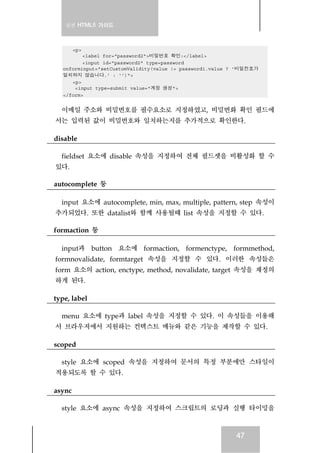 실전 HTML5 가이드
47
<p>
<label for="password2">비밀번호 확인:</label>
<input id="password2" type=password
onforminput="setCustomValidity(value != password1.value ? '비밀전호가
일치하지 않습니다.' : '')">
<p>
<input type=submit value="계정 생성">
</form>
이메일 주소와 비밀번호를 필수요소로 지정하였고, 비밀번화 확인 필드에
서는 입력된 값이 비밀번호와 일치하는지를 추가적으로 확인한다.
disable
fieldset 요소에 disable 속성을 지정하여 전체 필드셋을 비활성화 할 수
있다.
autocomplete 등
input 요소에 autocomplete, min, max, multiple, pattern, step 속성이
추가되었다. 또한 datalist와 함께 사용될때 list 속성을 지정할 수 있다.
formaction 등
input과 button 요소에 formaction, formenctype, formmethod,
formnovalidate, formtarget 속성을 지정할 수 있다. 이러한 속성들은
form 요소의 action, enctype, method, novalidate, target 속성을 재정의
하게 된다.
type, label
menu 요소에 type과 label 속성을 지정할 수 있다. 이 속성들을 이용해
서 브라우저에서 지원하는 컨텍스트 메뉴와 같은 기능을 제작할 수 있다.
scoped
style 요소에 scoped 속성을 지정하여 문서의 특정 부분에만 스타일이
적용되도록 할 수 있다.
async
style 요소에 async 속성을 지정하여 스크립트의 로딩과 실행 타이밍을
 