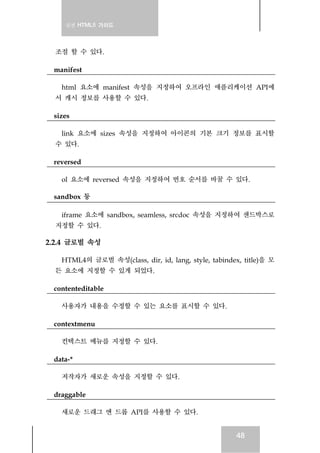 실전 HTML5 가이드
48
조절 할 수 있다.
manifest
html 요소에 manifest 속성을 지정하여 오프라인 애플리케이션 API에
서 캐시 정보를 사용할 수 있다.
sizes
link 요소에 sizes 속성을 지정하여 아이콘의 기본 크기 정보를 표시할
수 있다.
reversed
ol 요소에 reversed 속성을 지정하여 번호 순서를 바꿀 수 있다.
sandbox 등
iframe 요소에 sandbox, seamless, srcdoc 속성을 지정하여 샌드박스로
지정할 수 있다.
2.2.4 글로벌 속성
HTML4의 글로벌 속성(class, dir, id, lang, style, tabindex, title)을 모
든 요소에 지정할 수 있게 되었다.
contenteditable
사용자가 내용을 수정할 수 있는 요소를 표시할 수 있다.
contextmenu
컨텍스트 메뉴를 지정할 수 있다.
data-*
저작자가 새로운 속성을 지정할 수 있다.
draggable
새로운 드래그 앤 드롭 API를 사용할 수 있다.
 