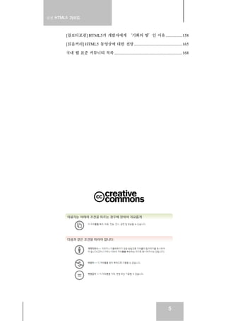 실전 HTML5 가이드
5
[블로터포럼] HTML5가 개발자에게 ‘기회의 땅’인 이유................158
[읽을꺼리] HTML5 동영상에 대한 전망 ..............................................165
국내 웹 표준 커뮤니티 목록.................................................................168
 
