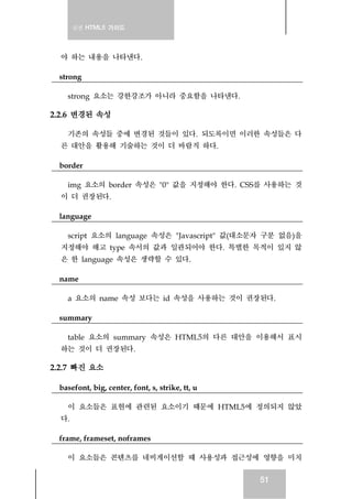 실전 HTML5 가이드
51
야 하는 내용을 나타낸다.
strong
strong 요소는 강한강조가 아니라 중요함을 나타낸다.
2.2.6 변경된 속성
기존의 속성들 중에 변경된 것들이 있다. 되도록이면 이러한 속성들은 다
른 대안을 활용해 기술하는 것이 더 바람직 하다.
border
img 요소의 border 속성은 "0" 값을 지정해야 한다. CSS를 사용하는 것
이 더 권장된다.
language
script 요소의 language 속성은 "Javascript" 값(대소문자 구분 없음)을
지정해야 해고 type 속서의 값과 일관되어야 한다. 특별한 목적이 있지 않
은 한 language 속성은 생략할 수 있다.
name
a 요소의 name 속성 보다는 id 속성을 사용하는 것이 권장된다.
summary
table 요소의 summary 속성은 HTML5의 다른 대안을 이용해서 표시
하는 것이 더 권장된다.
2.2.7 빠진 요소
basefont, big, center, font, s, strike, tt, u
이 요소들은 표현에 관련된 요소이기 때문에 HTML5에 정의되지 않았
다.
frame, frameset, noframes
이 요소들은 콘텐츠를 네비게이션할 때 사용성과 접근성에 영향을 미치
 