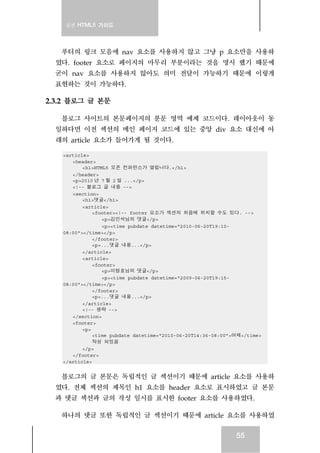 실전 HTML5 가이드
55
푸터의 링크 모음에 nav 요소를 사용하지 않고 그냥 p 요소만을 사용하
였다. footer 요소로 페이지의 마무리 부분이라는 것을 명시 했기 때문에
굳이 nav 요소를 사용하지 않아도 의미 전달이 가능하기 때문에 이렇게
표현하는 것이 가능하다.
2.3.2 블로그 글 본문
블로그 사이트의 본문페이지의 분문 영역 예제 코드이다. 레이아웃이 동
일하다면 이전 섹션의 메인 페이지 코드에 있는 중앙 div 요소 대신에 아
래의 article 요소가 들어가게 될 것이다.
<article>
<header>
<h1>HTML5 오픈 컨퍼런스가 열립니다.</h1>
</header>
<p>2010 년 7 월 2 일 ...</p>
<!-- 블로그 글 내용 -->
<section>
<h1>댓글</h1>
<article>
<footer><!-- footer 요소가 섹션의 처음에 위치할 수도 있다. -->
<p>김민석님의 댓글</p>
<p><time pubdate datetime="2010-06-20T19:10-
08:00"></time></p>
</footer>
<p>...댓글 내용...</p>
</article>
<article>
<footer>
<p>이명호님의 댓글</p>
<p><time pubdate datetime="2009-06-20T19:15-
08:00"></time></p>
</footer>
<p>...댓글 내용...</p>
</article>
<!-- 생략 -->
</section>
<footer>
<p>
<time pubdate datetime="2010-06-20T14:36-08:00">어제</time>
작성 되었음
</p>
</footer>
</article>
블로그의 글 본문은 독립적인 글 섹션이기 때문에 article 요소를 사용하
였다. 전체 섹션의 제목인 h1 요소를 header 요소로 표시하였고 글 본문
과 댓글 섹션과 글의 작성 일시를 표시한 footer 요소를 사용하였다.
하나의 댓글 또한 독립적인 글 섹션이기 때문에 article 요소를 사용하였
 