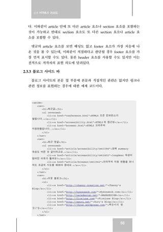 실전 HTML5 가이드
56
다. 이와같이 article 안에 또 다른 article 요소나 section 요소를 포함하는
것이 가능하고 반대로 section 요소도 또 다른 section 요소나 article 요
소를 포함할 수 있다.
댓글의 article 요소를 보면 헤딩도 없고 footer 요소가 가장 처음에 나
온 것을 볼 수 있는데, 이와같이 적절하다고 판단될 경우 footer 요소를 가
장 먼저 표시할 수도 있다. 물론 header 요소를 사용할 수도 있지만 이는
전적으로 저작자의 표현 의도에 달려있다.
2.3.3 블로그 사이드 바
블로그 사이트의 본문 옆 부분에 본문과 직접적인 관련은 없지만 링크나
관련 정보를 표현하는 경우에 대한 예제 코드이다.
<aside>
<nav>
<h1>최근글</h1>
<ol reversed>
<li><a href="conference.html">HTML5 오픈 컨퍼런스가
열립니다.</a></li>
<li><a href="accessibility.html">HTML5 의 접근성</a></li>
<li><a href="browser.html">HTML5 브라우저
지원현황입니다..</a></li>
</ol>
</nav>
<nav>
<h1>최근 댓글</h1>
<ol reversed>
<li><a href="article/accessibility/cmt3384">표에 summary
속성도 바뀐 것 같더라고요.</a></li>
<li><a href="article/accessibility/cmt2452">longdesc 속성이
없어진 이유가 뭘까요?</a></li>
<li><a href="article/browser/cmt1562">브라우저 지원 현황을 보니
저도 조금씩 시도를 해봐야 겠네요.</a></li>
</ol>
</nav>
<nav>
<h1>이웃 블로그</h1>
<ul>
<li><a href="http://channy.creation.net/">Channy's
Blog</a></li>
<li><a href="http://hyeonseok.com/">Hyeonseok.com</a></li>
<li><a href="http://naradesign.net/">NARADESIGN</a></li>
<li><a href="http://firejune.com/">Firejune Blog</a></li>
<li><a href="http://xguru.net/">Guru's Blog</a></li>
<li><a href="http://jhyun.wordpress.com/">삐돌이의 웹
접근성</a></li>
</ul>
</nav>
 