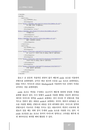 실전 HTML5 가이드
57
</aside>
<aside>
<section>
<h1>미투데이</h1>
<blockquote
cite="http://me2day.net/op****/2010/06/20#04:00:22">
와 정말 오래 기다렸어요!
</blockquote>
<blockquote cite="
http://me2day.net/html****/2010/06/20#03:58:22">
기대됩니다!
</blockquote>
<blockquote cite="
http://me2day.net/fx****/2010/06/20#03:57:22">
빨리 신청해야 겠네요.
</blockquote>
</section>
<section>
<h1>트위터</h1>
<blockquote
cite="http://twitter.com/sf****/status/17037990****">
RT @ie**** 규모가 꽤 큰 HTML5 행사가 열리네요.
</blockquote>
<blockquote
cite="http://twitter.com/ie****/status/17037990****">
규모가 꽤 큰 HTML5 행사가 열리네요.
</blockquote>
<blockquote
cite="http://twitter.com/op****/status/1703799****">
이런 일정이 겹치네요.
</blockquote>
</section>
</aside>
블로그 글 본문과 직접적인 관련이 없기 때문에 aside 요소를 이용하여
콘텐츠를 표현하였다. 글이나 댓글 링크의 모음을 nav 요소로 표현하였고,
SNS 서비스 사이트의 글들은 blockquote를 사용하여 다른 곳에서 가져온
글이라는 것을 표현하였다.
aside 요소도 섹션을 구성하는 요소이기 때문에 하위에 단일한 주제를
표현할 필요가 있다. 다시 말해서 aside를 사용할 때에는 단순히 레이아웃
에서의 사이드바 영역을 aside로 표현하는 것이 아니라 주 콘텐츠와 직접
적으로 연관이 없는 내용을 aside로 표현하는 것이다. 따라서 HTML5 요
소를 사용할 때에는 콘텐츠의 내용을 먼저 파악해야 한다. 사이드바 영역의
콘텐츠들이 서로다른 주제를 가지고 있는 내용이어서 섹션이 나눠져야 할
필요가 있을 때는 위와 같이 두개의 aside 요소를 사용할 수도 있다. 이
aside 요소들을 div 요소로 묶어서 사이드바 영역으로 그루핑을 해주게 되
면 레이아웃일 제작할 때에 활용할 수 있다.
 