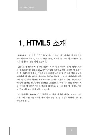 실전 HTML5 가이드
6
1. HTML5 소개
HTML5는 웹 표준 기구인 W3C에서 만들고 있는 차세대 웹 표준안으
로서 마이크로소프트, 모질라, 애플, 구글, 오페라 등 모든 웹 브라우저 벤
더가 참여하고 있는 산업 표준이다.
2004년 웹 브라우저 벤더와 개발자 커뮤니티가 주축이 된 웹 하이퍼텍스
트 애플리케이션 워킹그룹(WHATWG)의 초안으로부터 시작된 이 표준안
은 웹 브라우저 호환성, 구조적이고 의미적 마크업 및 편리한 웹폼 기능을
제공하여 웹 개발자들의 생산성을 높임과 동시에 리치 웹 애플리케이션을
개발 할 수 있는 다양한 자바스크립트 API를 포함하고 있다. 2007년부터
W3C의 HTML W/G에서 HTML5 표준안으로 개발되고 있는 동시에 최
신 버전의 웹 브라우저에서 빠르게 탑재되고 있어 차세대 웹 서비스 개발
의 주요 기술로서 각광 받을 전망이다.
이 장에서는 HTML5가 만들어질 수 밖에 없었던 배경과 간단한 스펙
소개 그리고 웹 개발자로서 향후 접근 방법 및 웹 개발의 방향에 대해 공
유하고자 한다.
 