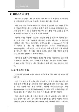 실전 HTML5 가이드
7
1.1 HTML 5 의 배경
HTML5 표준안의 가장 큰 목적은 과거 HTML의 호환성을 유지하면서
웹 개발자들이 실질적으로 부딪히는 문제를 해결 하는 것이다.
웹을 통한 정보 공유가 폭발적으로 성장할 수 있었던 것은 HTML을 통
해 정보(컨텐츠)와 의미(마크업)을 함께 손 쉬운 텍스트로 편집하도록 함으
로서 쉽게 배우고 쓸 수 있었기 때문이다. HTML의 이런 단순함은 웹 상
에 사람이 참여하는 토대를 낳게 하기에 충분했다.
하지만 이러한 장점에도 불구하고 90년대 후반 웹 브라우저 업체의 점유
율 전쟁 중에 상용 브라우저 벤더들의 비표준 태그들이 남발되면서
HTML의 기본 정신을 훼손되었다. 실질적으로 IE vs. Netscape의 사이에
서 피해를 본 것은 ‘웹 개발자’들이었다. 크로스 브라우징(Cross
Browsing)라는 기법 때문에 고생을 했는가 하면 IE의 독주 상태 때문에
웹 서비스의 혁신이 늦어졌고 사실상 프론트 엔드의 기술 혁신은 플래시
같은 서드파티 플랫폼으로 넘어가 버렸다.
게다가 웹 표준 기구인 W3C는 견고한 웹 문서를 제공한다는 꿈을 가지
고 XML을 기반으로 하는 XHTML로의 전환을 꾀하였다. 따라서 HTML
은 4.01 버전을 끝으로 더 이상 업그레이드 되지 않는 낡은 표준으로 남았
다.
1.1.1. 웹 표준과 웹 2.0
2000년대 중반부터 혁신의 단초를 제공하게 된 것은 바로 웹 표준과 웹
2.0이다.
우선 구글 같은 검색 엔진과 검색 광고의 성장과 특히, 블로그와 같은 사
용자 생산 콘텐츠를 잘 검색하기 위하여 HTML과 CSS 레이아웃을 통한
웹 표준 기법이 각광 받기 시작했다. 이른바 구조(Structure)와 표현
(Presentation) 그리고 동작(Behavior)를 분리하여 검색 크롤러(기계)가 콘
텐츠를 읽고 쓸 수 있도록 하는 것은 매우 중요한 시작점이 되었다.
특히 이러한 방식은 웹 개발에 있어서 개발자와 디자이너 간의 역할 분
담을 명확히 하고 코드 유지 보수 및 생산성에 큰 영향을 미쳤다. 게다가
장애인을 위한 웹 접근성에도 매우 뛰어난 개발 방법론이 되었다. 2004년부
 