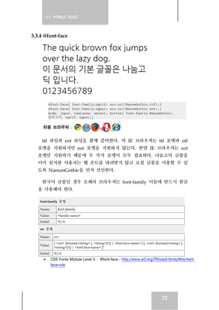 실전 HTML5 가이드
72
3.3.4 @font-face
@font-face{ font-family:ngttf; src:url(NanumGothic.ttf);}
@font-face{ font-family:ngeot; src:url(NanumGothic.eot);}
body, input, textarea, select, button{ font-family:NanumGothic,
맑은고딕, ngttf, ngeot;}
지원 브라우저 :
ttf 파일과 eot 파일을 함께 준비한다. 비 IE 브라우저는 ttf 포멧과 otf
포멧을 지원하지만 eot 포멧을 지원하지 않는다. 반면 IE 브라우저는 eot
포멧만 지원하기 때문에 두 가지 포멧이 모두 필요하다. 나눔고딕 글꼴을
이미 설치한 사용자는 웹 폰트를 내려받지 않고 로컬 글꼴을 사용할 수 있
도록 NanumGothic을 먼저 선언한다.
한국어 글꼴인 경우 오페라 브라우저는 font-family 이름에 반드시 한글
을 사용해야 한다.
font-family 문법
Name: font-family
Value: <family-name>
Initial: N/A
src 문법
Name: src
Value:
[ <uri> [format(<string> [, <string>]*)] | <font-face-name> ] [, <uri> [format(<string> [,
<string>]*)] | <font-face-name> ]*
Initial: N/A
CSS Fonts Module Level 3 › @font-face - http://www.w3.org/TR/css3-fonts/#the-font-
face-rule
 