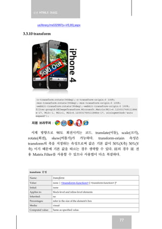실전 HTML5 가이드
77
us/library/ms532997(v=VS.85).aspx
3.3.10 transform
-o-transform:rotate(90deg);-o-transform-origin:0 100%;
-moz-transform:rotate(90deg);-moz-transform-origin:0 100%;
-webkit-transform:rotate(90deg);-webkit-transform-origin:0 100%;
filter:progid:DXImageTransform.Microsoft.Matrix(M11=6.123031769111886
e-17, M12=-1, M21=1, M22=6.123031769111886e-17, sizingmethod='auto
expand');
지원 브라우저 :
시계 방향으로 90도 회전시키는 코드. translate(이동), scale(크기),
rotate(회전), skew(비틀기)가 가능하다. transform-oriain 속성은
transform의 축을 지정하는 속성으로써 값은 기본 값이 50%(X축) 50%(Y
축) 이기 때문에 기본 값을 따르는 경우 생략할 수 있다. IE의 경우 IE 전
용 Matrix Filter를 사용할 수 있으나 사용법이 다소 복잡하다.
transform 문법
Name: transform
Value: none | <transform-function> [ <transform-function> ]*
Initial: none
Applies to: block-level and inline-level elements
Inherited: no
Percentages: refer to the size of the element's box
Media: visual
Computed value: Same as specified value.
 