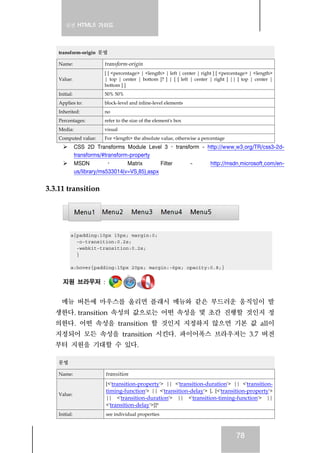 실전 HTML5 가이드
78
transform-origin 문법
Name: transform-origin
Value:
[ [ <percentage> | <length> | left | center | right ] [ <percentage> | <length>
| top | center | bottom ]? ] | [ [ left | center | right ] || [ top | center |
bottom ] ]
Initial: 50% 50%
Applies to: block-level and inline-level elements
Inherited: no
Percentages: refer to the size of the element's box
Media: visual
Computed value: For <length> the absolute value, otherwise a percentage
CSS 2D Transforms Module Level 3 › transform - http://www.w3.org/TR/css3-2d-
transforms/#transform-property
MSDN › Matrix Filter - http://msdn.microsoft.com/en-
us/library/ms533014(v=VS.85).aspx
3.3.11 transition
a{padding:10px 15px; margin:0;
-o-transition:0.2s;
-webkit-transition:0.2s;
}
a:hover{padding:15px 20px; margin:-6px; opacity:0.8;}
지원 브라우저 :
메뉴 버튼에 마우스를 올리면 플래시 메뉴와 같은 부드러운 움직임이 발
생한다. transition 속성의 값으로는 어떤 속성을 몇 초간 진행할 것인지 정
의한다. 어떤 속성을 transition 할 것인지 지정하지 않으면 기본 값 all이
지정되어 모든 속성을 transition 시킨다. 파이어폭스 브라우저는 3.7 버전
부터 지원을 기대할 수 있다.
문법
Name: transition
Value:
[<'transition-property'> || <'transition-duration'> || <'transition-
timing-function'> || <'transition-delay'> [, [<'transition-property'>
|| <'transition-duration'> || <'transition-timing-function'> ||
<'transition-delay'>]]*
Initial: see individual properties
 