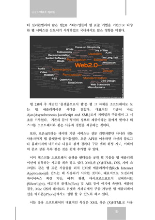 실전 HTML5 가이드
8
터 실리콘밸리의 많은 웹2.0 스타트업들이 웹 표준 기법을 기반으로 다양
한 웹 서비스를 선보이기 시작하였고 국내에서도 많은 영향을 미쳤다.
웹 2.0의 주 개념인 ‘플랫폼으로서 웹’은 웹 그 자체를 소프트웨어로 보
는 웹 애플리케이션 시대를 열었다. 대표적인 기술이 바로
Ajax(Asynchronous JavaScript and XML)로서 지메일과 구글맵이 그 시
초를 이루었다. 기존의 문서 형식의 정보의 제공이라는 틀에서 벗어나 데
스크톱 소프트웨어와 같은 사용자 경험을 제공하는 것이다.
또한, 오픈API라는 데이터 기반 서비스는 전문 개발자뿐만 아니라 전문
사용자까지 웹 플랫폼에 끌어들였다. 오픈 API를 이용하면 자신의 블로그
나 홈페이지에 네이버나 다음의 검색 결과나 구글 맵의 위성 지도, 이베이
의 중고 상품 목록 같은 것을 쉽게 추가할 수 있다.
이미 데스크톱 소프트웨어 플랫폼 벤더들은 공개 웹 기술을 웹 애플리케
이션에 접목하는 시도를 계속 하고 있다. XML과 (X)HTML, CSS, 자바 스
크립트 같은 웹 표준 기술들을 리치 인터넷 애플리케이션(Rich Internet
Application)을 만드는 데 사용하기 시작한 것이다. 대표적으로 모질라의
파이어폭스 확장 기능, 야후! 위젯, 마이크로소프트의 실버라이트
(Silverlight), 어도비의 플렉스(Flex) 및 AIR 등이 여기에 속한다. 애플의
경우, Mac OS의 대시보드 위젯과 사파리에서 구동 가능한 웹 애플리케이
션을 아이폰(iPhone)에서도 실행 할 수 있도록 하고 있다.
이들 응용 소프트웨어의 대표적인 특징은 XML 혹은 (X)HTML로 사용
 
